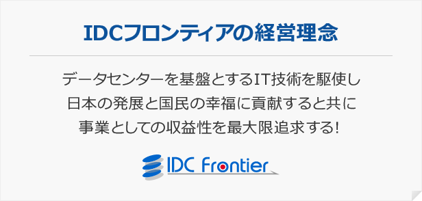 IDCフロンティアの経営理念データセンターを基盤とするIT技術を駆使し日本の発展と国民の幸福に貢献すると共に事業としての収益性を最大限追求する!