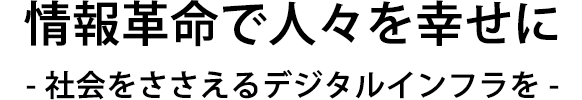情報革命で人々を幸せに - 社会をささえるデジタルインフラを -