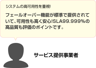 システムの高可用性を重視!フェールオーバー機能が標準で提供されていて、可用性も高く安心!SLA99.999% の高品質も評価のポイントです。 サービス提供事業者